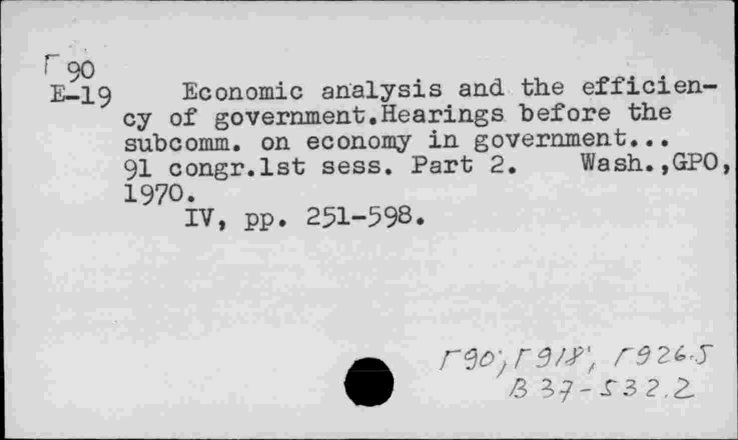 ﻿i 90
E-19
Economic analysis and the efficiency of government.Hearings before the subcomm, on economy in government...
91 congr.lst sess. Part 2. Wash.,GPO, 1970.
IV, pp. 251-598.
2> ^-£3 2.2,